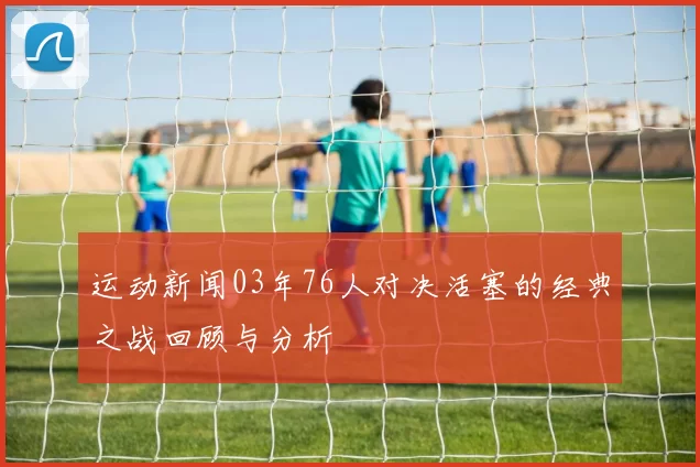 运动新闻03年76人对决活塞的经典之战回顾与分析